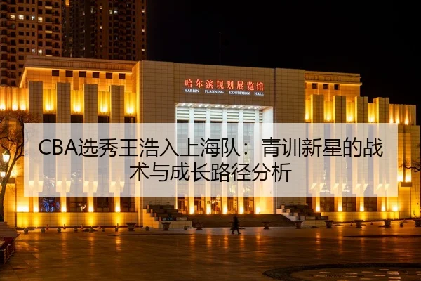 CBA选秀王浩入上海队：青训新星的战术与成长路径分析